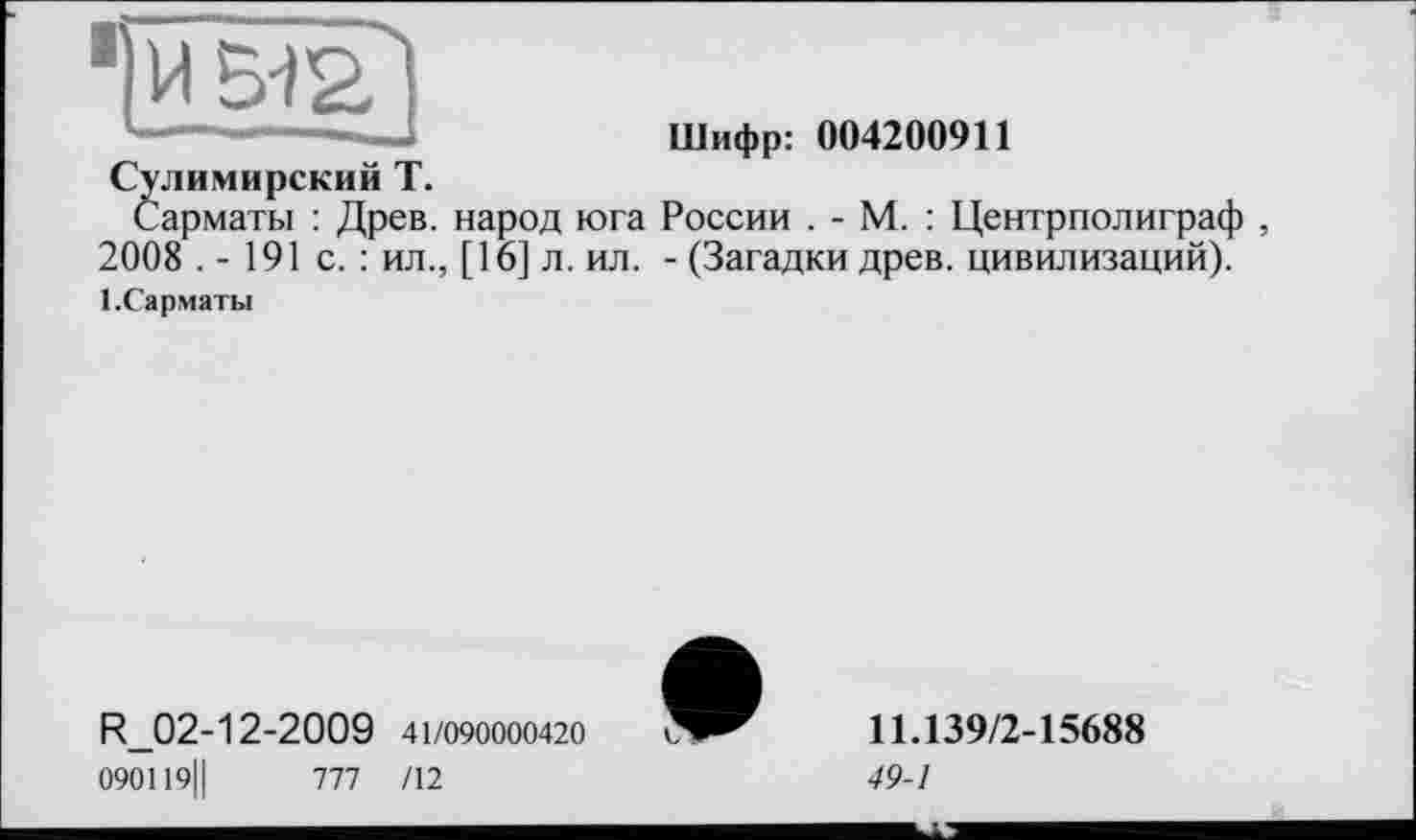 ﻿Шифр: 004200911
Сулимирский Т.
Сарматы : Древ, народ юга России . - М. : Центрполиграф , 2008 .- 191с.: ил., [16] л. ил. - (Загадки древ, цивилизаций).
1-Сарматы
R_02-12-2009 41/090000420 090119||	777 /12
11.139/2-15688
49-1